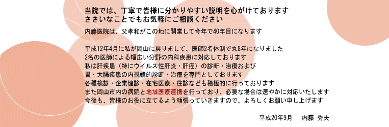内藤医院は、父孝和がこの地に開業して今年で40年目になります
平成12年4月に私が岡山に戻りまして、医師2名体制で丸8年になりました
2名の医師による幅広い分野の内科疾患に対応しております
私は肝疾患(特にウイルス性肝炎・肝癌)の診断・治療および胃・大腸疾患の内視鏡的診断・
治療を専門としております
各種検診・企業健診・在宅医療・往診なども積極的に行っております
また岡山市内の病院と地域医療連携を行っており、必要な場合は速やかに対応いたします
今後も、皆様のお役に立てるよう頑張っていきますので、よろしくお願い申し上げます
平成20年9月 内藤 秀夫